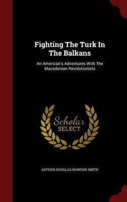 Read Online Fighting the Turk in the Balkans: An American's Adventures with the Macedonian Revolutionists - Arthur D. Howden Smith | PDF