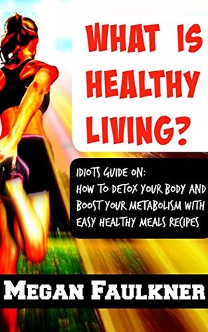 Read What is healthy living ? Idiots Guide on how to detox your body and boost your metabolism with easy healthy meals recipes - Megan Faulkner file in PDF