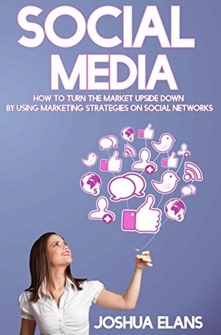Read Online Social Media: How to Turn the Market Upside Down by Using Marketing Strategies on Social Networks (Facebook, Twitter, Pinterest, LinkedIn, Youtube and Instagram) - Joshua Elans file in PDF