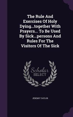 Full Download The Rule and Exercises of Holy DyingTogether with Prayers to Be Used by SickPersons and Rules for the Visitors of the Sick - Jeremy Taylor file in PDF
