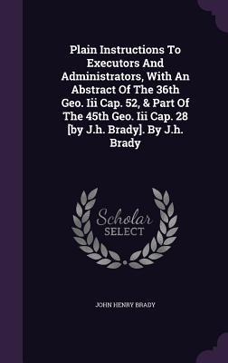 Read Plain Instructions to Executors and Administrators, with an Abstract of the 36th Geo. III Cap. 52, & Part of the 45th Geo. III Cap. 28 [By J.H. Brady]. by J.H. Brady - John Henry Brady | PDF