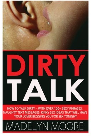 Read Online Dirty Talk: How To Talk Dirty - With Over 100  Simple Sexy Phrases, Naughty Text Messages, Kinky Sex Ideas That Will Have Your Lover Begging You For Sex Tonight - Madelyn Moore | PDF