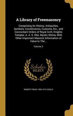 Read Online A Library of Freemasonry: Comprising Its History, Antiquities, Symbols, Constitutions, Customs, Etc., and Concordant Orders of Royal Arch, Knights Templar, A. A. S. Rite, Mystic Shrine, with Other Important Masonic Information of Value to The; Volume 3 - Robert Freke 1836-1915 Gould | PDF
