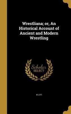 Read Online Wrestliana; Or, an Historical Account of Ancient and Modern Wrestling - W Litt file in ePub