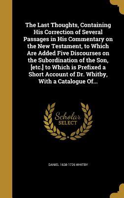 Download The Last Thoughts, Containing His Correction of Several Passages in His Commentary on the New Testament, to Which Are Added Five Discourses on the Subordination of the Son, [Etc.] to Which Is Prefixed a Short Account of Dr. Whitby, with a Catalogue Of - Daniel 1638-1726 Whitby file in PDF