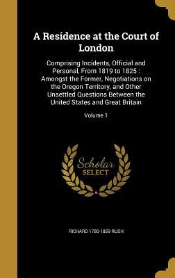 Full Download A Residence at the Court of London: Comprising Incidents, Official and Personal, from 1819 to 1825: Amongst the Former, Negotiations on the Oregon Territory, and Other Unsettled Questions Between the United States and Great Britain; Volume 1 - Richard Rush | PDF
