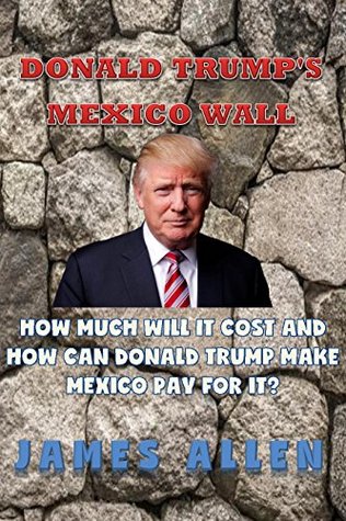 Read Online Donald Trump's Mexico Border Wall: What is the wall, How much it will cost and How can Donald Trump make Mexico pay for it? - James Allen | PDF