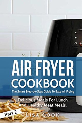 Read Online Air Fryer Cookbook: The Smart Step-by-Step Guide To Easy Air Frying. Part 2: Delicious Meals For Lunch And Healthy Meat Meals - Lisa Cook file in PDF