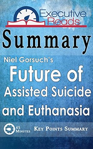 Read Online Summary: The Future of Assisted Suicide and Euthanasia by Neil Gorsuch: 45 Minutes - Key Points Summary/Refresher - Executive Reads | PDF