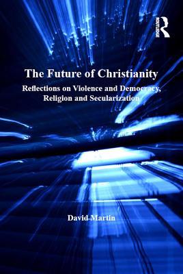 Read Online The Future of Christianity: Reflections on Violence and Democracy, Religion and Secularization - David Martin | ePub
