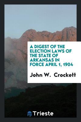 Read Online A Digest of the Election Laws of the State of Arkansas in Force April 1, 1904 - John W Crockett file in PDF