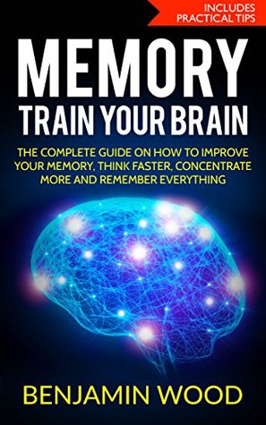 Read Online Memory. Train Your Brain.: The Complete Guide on How to Improve Your Memory, Think Faster, Concentrate More and Remember Everything - Benjamin Wood file in PDF