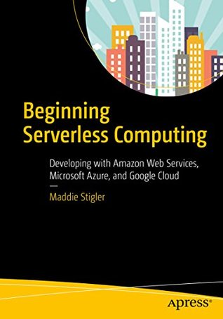 Read Online Beginning Serverless Computing: Developing with Amazon Web Services, Microsoft Azure, and Google Cloud - Maddie Stigler | ePub