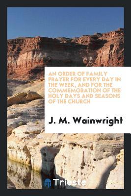 Full Download An Order of Family Prayer for Every Day in the Week, and for the Commemoration of the Holy Days and Seasons of the Church - J M Wainwright | PDF