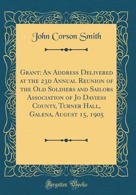 Full Download Grant: An Address Delivered at the 23d Annual Reunion of the Old Soldiers and Sailors Association of Jo Daviess County, Turner Hall, Galena, August 15, 1905 (Classic Reprint) - John Corson Smith | PDF
