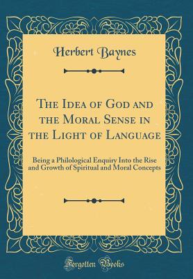 Full Download The Idea of God and the Moral Sense in the Light of Language: Being a Philological Enquiry Into the Rise and Growth of Spiritual and Moral Concepts (Classic Reprint) - Herbert Baynes | ePub
