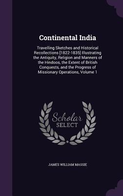 Read Online Continental India: Travelling Sketches and Historical Recollections [1822-1835] Illustrating the Antiquity, Religion and Manners of the Hindoos, the Extent of British Conquests, and the Progress of Missionary Operations, Volume 1 - James William Massie | PDF