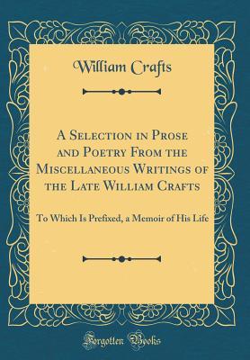 Read Online A Selection in Prose and Poetry from the Miscellaneous Writings of the Late William Crafts: To Which Is Prefixed, a Memoir of His Life (Classic Reprint) - William Crafts file in PDF