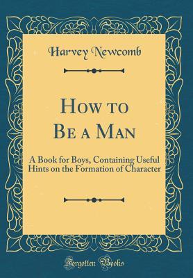 Read How to Be a Man: A Book for Boys, Containing Useful Hints on the Formation of Character (Classic Reprint) - Harvey Newcomb file in PDF