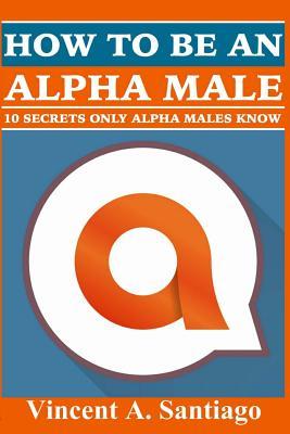 Read How to Be an Alpha Male: 10 Secrets Only Alpha Males Know - Vincent Santiago | PDF