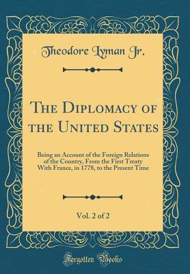 Full Download The Diplomacy of the United States, Vol. 2 of 2: Being an Account of the Foreign Relations of the Country, from the First Treaty with France, in 1778, to the Present Time (Classic Reprint) - Theodore Lyman file in PDF