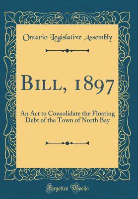 Read Online Bill, 1897: An ACT to Consolidate the Floating Debt of the Town of North Bay (Classic Reprint) - Ontario Legislative Assembly | PDF