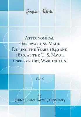 Read Astronomical Observations Made During the Years 1849 and 1850, at the U. S. Naval Observatory, Washington, Vol. 5 (Classic Reprint) - United States Naval Observatory | ePub