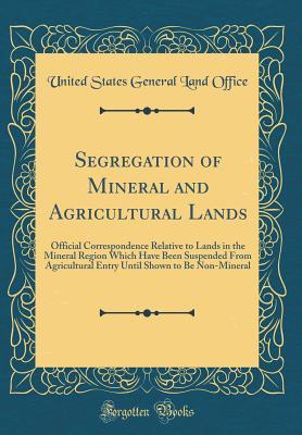 Read Segregation of Mineral and Agricultural Lands: Official Correspondence Relative to Lands in the Mineral Region Which Have Been Suspended from Agricultural Entry Until Shown to Be Non-Mineral (Classic Reprint) - United States General Land Office | ePub