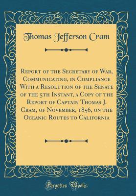 Read Report of the Secretary of War, Communicating, in Compliance with a Resolution of the Senate of the 5th Instant, a Copy of the Report of Captain Thomas J. Cram, of November, 1856, on the Oceanic Routes to California (Classic Reprint) - Thomas Jefferson Cram | ePub