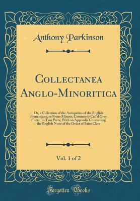 Download Collectanea Anglo-Minoritica, Vol. 1 of 2: Or, a Collection of the Antiquities of the English Franciscans, or Friers Minors, Commonly Call'd Gray Friers; In Two Parts; With an Appendix Concerning the English Nuns of the Order of Saint Clare - Anthony Parkinson | ePub