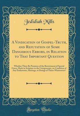 Full Download A Vindication of Gospel-Truth, and Refutation of Some Dangerous Errors, in Relation to That Important Question: Whether There Be Promises of the Bestowment of Special Grace, Made in Scripture to the Unregenerate, on Condition of Any Endeavours, Strivings - Jedidiah Mills file in ePub