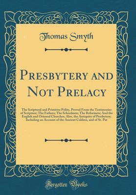 Read Online Presbytery and Not Prelacy: The Scriptural and Primitive Polity, Proved from the Testimonies of Scripture; The Fathers; The Schoolmen; The Reformers; And the English and Oriental Churches; Also, the Antiquity of Presbytery; Including an Account of the ANC - Thomas Smyth | ePub