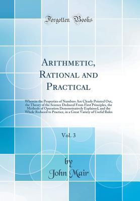 Read Online Arithmetic, Rational and Practical, Vol. 3: Wherein the Properties of Numbers Are Clearly Pointed Out, the Theory of the Science Deduced from First Principles, the Methods of Operation Demonstratively Explained, and the Whole Reduced to Practice, in a GRE - John Mair | PDF