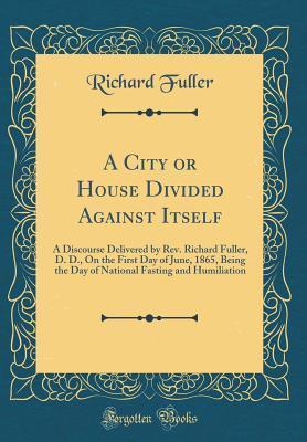 Read A City or House Divided Against Itself: A Discourse Delivered by Rev. Richard Fuller, D. D., on the First Day of June, 1865, Being the Day of National Fasting and Humiliation (Classic Reprint) - Richard Fuller | ePub