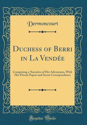 Read Duchess of Berri in La Vend�e: Comprising a Narrative of Her Adventures, with Her Private Papers and Secret Correspondence (Classic Reprint) - Dermoncourt Dermoncourt file in PDF
