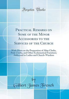 Read Online Practical Remarks on Some of the Minor Accessories to the Services of the Church: With Hints on the Preparation of Altar Cloths, Pede Cloths, and Other Ecclesiastical Furniture; Addressed to Ladies and Church-Wardens (Classic Reprint) - Gilbert James French file in PDF