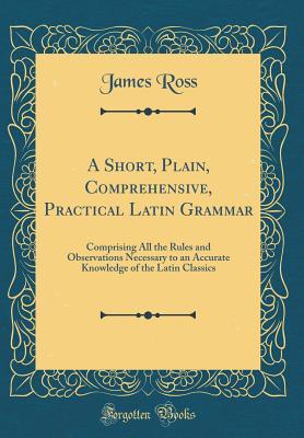 Read Online A Short, Plain, Comprehensive, Practical Latin Grammar: Comprising All the Rules and Observations Necessary to an Accurate Knowledge of the Latin Classics (Classic Reprint) - James Ross | ePub