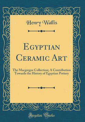Full Download Egyptian Ceramic Art: The MacGregor Collection; A Contribution Towards the History of Egyptian Pottery (Classic Reprint) - Henry Wallis | PDF