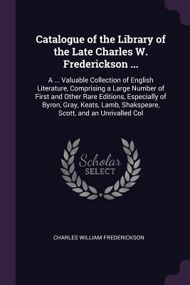 Read Online Catalogue of the Library of the Late Charles W. Frederickson : A  Valuable Collection of English Literature, Comprising a Large Number of First and Other Rare Editions, Especially of Byron, Gray, Keats, Lamb, Shakspeare, Scott, and an Unrivalled Col - Charles William Frederickson | PDF