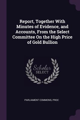 Full Download Report, Together with Minutes of Evidence, and Accounts, from the Select Committee on the High Price of Gold Bullion - Proc Parliament Commons | ePub