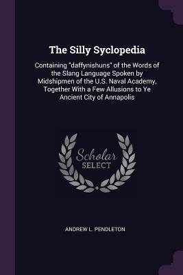 Download The Silly Syclopedia: Containing Daffynishuns of the Words of the Slang Language Spoken by Midshipmen of the U.S. Naval Academy, Together with a Few Allusions to Ye Ancient City of Annapolis - Andrew Lewis Pendleton file in PDF