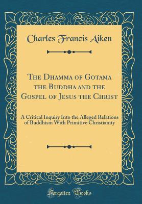 Download The Dhamma of Gotama the Buddha and the Gospel of Jesus the Christ: A Critical Inquiry Into the Alleged Relations of Buddhism with Primitive Christianity (Classic Reprint) - Charles Francis Aiken | PDF