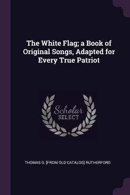 Read Online The White Flag; A Book of Original Songs, Adapted for Every True Patriot - Thomas G. Rutherford file in PDF