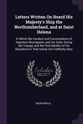 Download Letters Written on Board His Majesty's Ship the Northumberland, and at Saint Helena: In Which the Conduct and Conversations of Napoleon Buonaparte, and His Suite, During the Voyage, and the First Months of His Residence in That Island, Are Faithfully Desc - Anonymous | ePub