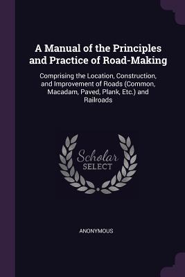 Read A Manual of the Principles and Practice of Road-Making: Comprising the Location, Construction, and Improvement of Roads (Common, Macadam, Paved, Plank, Etc.) and Railroads - Anonymous | PDF