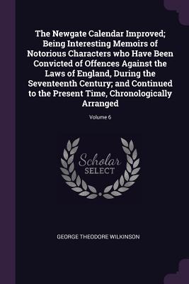 Read Online The Newgate Calendar Improved; Being Interesting Memoirs of Notorious Characters Who Have Been Convicted of Offences Against the Laws of England, During the Seventeenth Century; And Continued to the Present Time, Chronologically Arranged; Volume 6 - George Theodore Wilkinson file in ePub