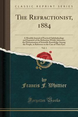 Download The Refractionist, 1884, Vol. 1: A Monthly Journal of Practical Ophthalmology and Exponent of the Refraction World; Advocates the Dissemination of Scientific Knowledge Among the People, in Reference to the Care of Their Eyes (Classic Reprint) - Francis F. Whittier | PDF
