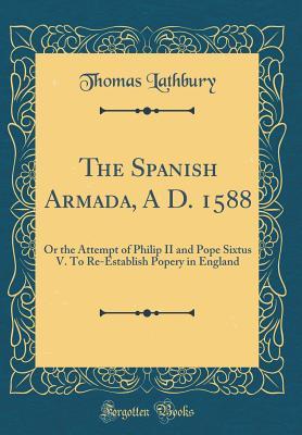 Download The Spanish Armada, a D. 1588: Or the Attempt of Philip II and Pope Sixtus V. to Re-Establish Popery in England (Classic Reprint) - Thomas Lathbury | PDF