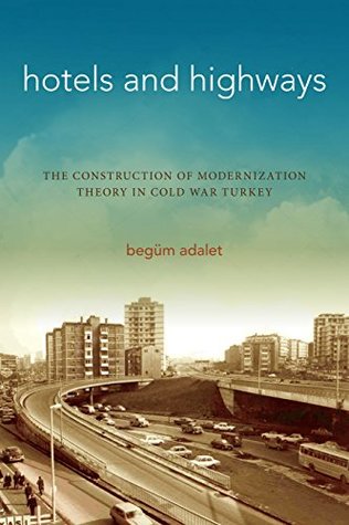 Read Online Hotels and Highways: The Construction of Modernization Theory in Cold War Turkey - Begüm Adalet | PDF