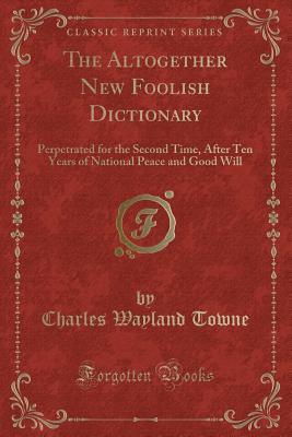 Read The Altogether New Foolish Dictionary: Perpetrated for the Second Time, After Ten Years of National Peace and Good Will (Classic Reprint) - Charles Wayland Towne | PDF